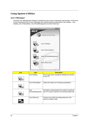 Page 2922Chapter 1
Using System Utilities
Acer eManager
Innovative Acer eManagement software is designed for easy access to frequently used functions. At the press 
of Acer Empowering Key, the Acer eManager user interface appears, featuring four main settings -- Acer 
eSetting, Acer ePresentation, Acer ePowerManagement and Acer eRecovery.
IconItemDescription
Acer eSetting It is an easy way to manage the settings and security 
of your PC.
Acer ePresentation It takes the hassle out of making presentations.
Acer...