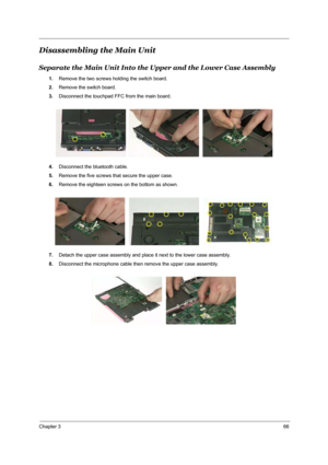 Page 73Chapter 366
Disassembling the Main Unit
Separate the Main Unit Into the Upper and the Lower Case Assembly
1.Remove the two screws holding the switch board.
2.Remove the switch board.
3.Disconnect the touchpad FFC from the main board.
4.Disconnect the bluetooth cable.
5.Remove the five screws that secure the upper case.
6.Remove the eighteen screws on the bottom as shown.
7.Detach the upper case assembly and place it next to the lower case assembly.
8.Disconnect the microphone cable then remove the upper...