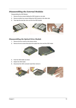 Page 79Chapter 372
Disassembling the External Modules
Disassembling the HDD Module
1.Remove the two screws holding the HDD bracket on one side.
2.Remove another two screws holding the HDD bracket on the other side.
3.Then take the hard disc drive out from the HDD bracket.
Disassembling the Optical Drive Module
1.Remove the four screws as the picture shows.
2.Remove the two screws that secure the optical disc drive and the ODD holder.
3.Push the ODD holder as shown.
4.Detach the ODD holder.
5.Disconnect the ODD...