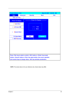 Page 39Chapter 233
NOTE: The screen above is for your reference only. Actual values may differ.
Insyde Software SCU                                     May 20, 2005  5:40:09  AM 
Main Advanced Security  Boot  Exit 
Date and Time      
Power On Display  
ˇ Quiet Boot  
ˇ LCD Auto DIM  
ˇ  Network Boot 
----------------Power On Display--------------- 
 
 
 
_    F12 Boot Menu OK Cancel 
ˇ D2D Recovery 
 
 
 
 
 
 
       
         
         
          
        
       
 
Press  key to select a control.  button or...