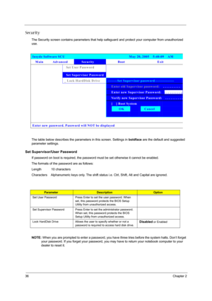 Page 4236Chapter 2
Security
The Security screen contains parameters that help safeguard and protect your computer from unauthorized 
use.
The table below describes the parameters in this screen. Settings in boldface are the default and suggested 
parameter settings.
Set Supervisor/User Password
If password on boot is required, the password must be set otherwise it cannot be enabled.
The formats of the password are as follows:
Length           10 characters
Characters    Alphanumeric keys only. The shift status...