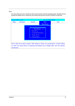 Page 43Chapter 237
Boot
This menu allows the user to decide the order of boot devices to load the operating system. Bootable devices 
includes the distette drive in module bay, the onboard hard disk drive and the CD-ROM in module bay.
Insyde Software SCU                               May 20, 2005 5:40:09 
Main Advanced  Security Boot Exit 
        Boot Device ` 
      
   ----- Boot Device    ----   
   Hard Drive   
   CD-ROM/DVD Drive   
   Floppy Device   
  Network Boot   
       
              
Press  key...