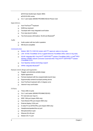 Page 82Chapter 1
tDVD-Dual double layer (Aspire 3600)
tDVD/CD-RW combo
T5-in-1 card reader (MS/MS PRO/MMC/SD/xD-Picture Card
Input devices
TAcer FineTouchTM keyboard
T84/85-key keyboard
TTouchpad with 4-way integrated scroll button
TFour easy-launch buttons
TTwo front-access LED-buttons: WLAN and Bluetooth®
Audio
TAudio system with two built-in speakers
TMS-Sound compatible
Communication
TModem: 56K ITU V.90/V.92 modem with PTT approval; wake-on ring ready
TLAN: 10/100/ (TravelMate 3210) or gigabit Ethernet...