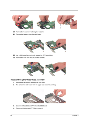 Page 6860Chapter 3
20.Remove the five screws fastening the heatsink.
21.Remove the heatsink from the main board.
22.Use a flat-headed screwdriver to release the CPU socket lock.
23.Remove the CPU from the CPU socket carefully.
Disassembling the Upper Case Assembly
1.Remove the two screws fastening the LED board.
2.The remove the LED board from the upper case assembly carefully.
3.Disconnect the LED board FFC from the LED board.
4.Disconnect the touchpad FFC then remove it. 