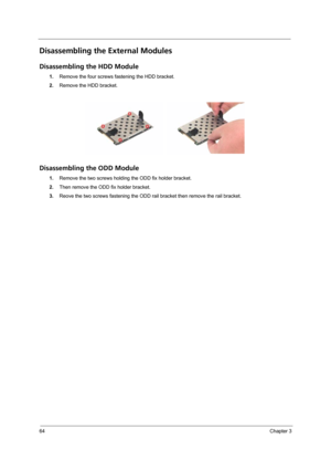 Page 7264Chapter 3
Disassembling the External Modules
Disassembling the HDD Module
1.Remove the four screws fastening the HDD bracket.
2.Remove the HDD bracket.
Disassembling the ODD Module
1.Remove the two screws holding the ODD fix holder bracket.
2.Then remove the ODD fix holder bracket. 
3.Reove the two screws fastening the ODD rail bracket then remove the rail bracket. 