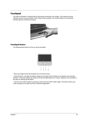 Page 22Chapter 117
Touchpad
The built-in touchpad is a pointing device that senses movement on its surface. This means the cursor 
responds as you move your finger on the surface of the touchpad. The central location on the palmrest 
provides optimum comfort and suuport.
Touchpad basics
The following items teach you how to use the touchpad: 
* Move your finger across the touchpad (2) to move the cursor.
* Press the left (1) and right (4) buttons located on the edge of the touchpad to do selection and execution...