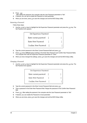 Page 4439Chapter 2
3.Press e.
                After setting the password, the computer sets the User Password parameter to “Set”.
4.If desired, you can opt to enable the Password on boot parameter.
5.When you are done, press u to save the changes and exit the BIOS Setup Utility.
Removing a Password
Follow these steps:
1.Use the w and y keys to highlight the Set Supervisor Password parameter and press the e key. The 
Set Password box appears:
2.Type the current password in the Enter Current Password field and...