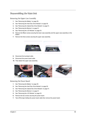 Page 63Chapter 358
Disassembling the Main Unit
Removing the Upper Case Assembly
1.See “Removing the Battery” on page 50..
2.See “Removing the Hard Disc Drive Module” on page 50.
3.See “Removing the Optical Disc Drive Module” on page 51.
4.See “Removing the Memory” on page 51.
5.See “Removing the LCD Module” on page 53.
6.Remove the fifteen screws securing the lower case assembly and the upper case assembly on the 
bottom.
7.Remove the three screws securing the upper case assembly.
 
8.Disconnect the touchpad...