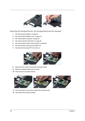 Page 6459Chapter 3
 
Removing the Touchpad Bracket, the Touchpad Board and the Touchpad
1.See “Removing the Battery” on page 50.
2.See “Removing the Middle Cover” on page 53.
3.See “Removing the Keyboard” on page 53.
4.See “Removing the Power Board” on page 58.
5.See “Removing the Upper Case Assembly” on page 58.
6.Pull back the tape covering the touchpad FFC.
7.Disconnect the touchpad FFC the remove it.
8.Remove the four screws securing the touchpad bracket.
9.Slide the touchpad bracket back as shown.
10.Then...