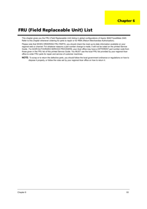 Page 103Chapter 693
This chapter gives you the FRU (Field Replaceable Unit) listing in global configurations of Aspire 3640/TravelMate 2440. 
Refer to this chapter whenever ordering for parts to repair or for RMA (Return Merchandise Authorization).
Please note that WHEN ORDERING FRU PARTS, you should check the most up-to-date information available on your 
regional web or channel. For whatever reasons a part number change is made, it will not be noted on the printed Service 
Guide.  For ACER AUTHORIZED SERVICE...