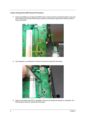 Page 146Chapter 1
Jumper Settings/Clear BIOS Password Procedures
1.Remove the DIMM cover and the lower DDR2 memory module, then find out the G70 position on the main 
board. Please just the lower DDR2 memory module, you will need the upper DDR2 memory module to 
boot up the system.
2.Use a tweezers or a screwdriver to short the G70 pad and remain the short status.
3.Power on the system until POST is completed. Then you can release the tweezers or screwdriver. The 
BIOS password should be cleared after these...