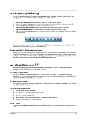 Page 29Chapter 121
Acer Empowering Technology
Acer’s innovative Empowering Technology makes it easy for you to access frequently used functions and 
manage your new Acer notebook. It features the following handy utilities: 
TAcer ePower Management extends battery power via versatile usage profiles.
TAcer ePresentation Management connects to a projector and adjusts display settings conveniently.
TAcer eLock Management limits access to external storage media.
TAcer eRecovery Management backs up and recovers data...