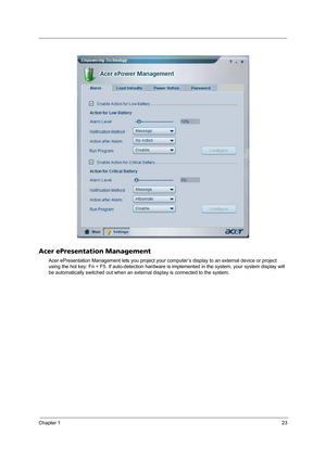 Page 31Chapter 123
Acer ePresentation Management
Acer ePresentation Management lets you project your computer’s display to an external device or project 
using the hot key: Fn + F5. If auto-detection hardware is implemented in the system, your system display will 
be automatically switched out when an external display is connected to the system. 