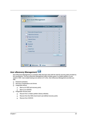 Page 33Chapter 125
Acer eRecovery Management   
Acer eRecovery Management is a powerful utility that does away with the need for recovery disks provided by 
the manufacturer. The Acer eRecovery Management utility occupies space in a hidden partition on your 
system’s HDD. User-created backups are stored on D: drive. Acer eRecovery Management provides you 
with:
TPassword protection.
TRecovery of applications and drivers.
TImage/data backup:
TBack up to HDD (set recovery point).
TBack up to CD/DVD.
TImage/data...