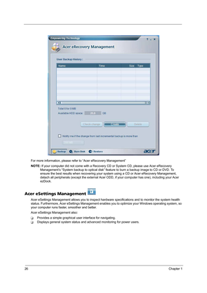 Page 3426Chapter 1
For more information, please refer to “Acer eRecovery Management”
NOTE: If your computer did not come with a Recovery CD or System CD, please use Acer eRecovery 
Management’s “System backup to optical disk” feature to burn a backup image to CD or DVD. To 
ensure the best results when recovering your system using a CD or Acer eRecovery Management, 
detach all peripherals (except the external Acer ODD, if your computer has one), including your Acer 
ezDock.
Acer eSettings Management   
Acer...