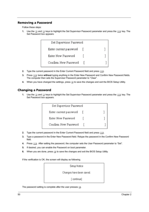 Page 5850Chapter 2
Removing a Password
Follow these steps:
1.Use the w and y keys to highlight the Set Supervisor Password parameter and press the e key. The 
Set Password box appears:
2.Type the current password in the Enter Current Password field and press e.
3.Press e twice without typing anything in the Enter New Password and Confirm New Password fields. 
The computer then sets the Supervisor Password parameter to “Clear”.
4.When you have changed the settings, press u to save the changes and exit the BIOS...