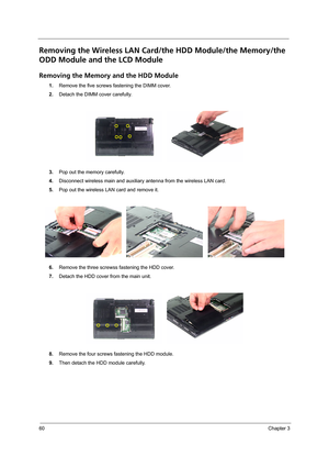 Page 6860Chapter 3
Removing the Wireless LAN Card/the HDD Module/the Memory/the 
ODD Module and the LCD Module 
Removing the Memory and the HDD Module
1.Remove the five screws fastening the DIMM cover.
2.Detach the DIMM cover carefully.
3.Pop out the memory carefully.
4.Disconnect wireless main and auxiliary antenna from the wireless LAN card.
5.Pop out the wireless LAN card and remove it.
6.Remove the three screwss fastening the HDD cover.
7.Detach the HDD cover from the main unit.
8.Remove the four screws...