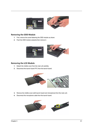 Page 69Chapter 361
Removing the ODD Module
1.First, remove the screw fastening the ODD module as shown.
2.Push the ODD module outwards then remove it.
Removing the LCD Module
1.Detach the middle cover from the main uiit carefully.
2.Disconnect the launch board FFC from the launch board.
3.Remove the middle cover (with launch board and microphone) from the main unit.
4.Disconnect the microphone cable from the launch board. 