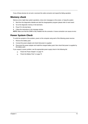 Page 83Chapter 473
If any of these devices do not work, reconnect the cable connector and repeat the failing operation. 
Memory check
Memory errors might stop system operations, show error messages on the screen, or hang the system.
1.Boot from the diagnostics diskette and start the doagmpstotics program (please refer to main board.
2.Go to the diagnostic memory in the test items.
3.Press F2 in the test items.
4.Follow the instructions in the message window.
NOTE: Make sure that the DIMM is fully installed into...