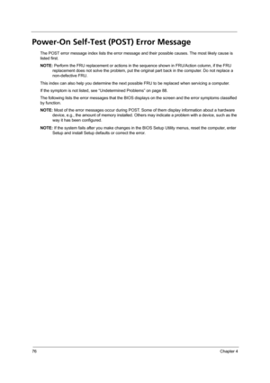 Page 8676Chapter 4
Power-On Self-Test (POST) Error Message 
The POST error message index lists the error message and their possible causes. The most likely cause is 
listed first.
NOTE: Perform the FRU replacement or actions in the sequence shown in FRU/Action column, if the FRU 
replacement does not solve the problem, put the original part back in the computer. Do not replace a 
non-defective FRU.
This index can also help you determine the next possible FRU to be replaced when servicing a computer.
If the...