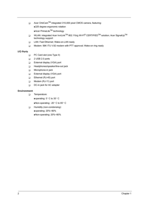 Page 102Chapter 1
TAcer OrbiCamTM integrated 310,000 pixel CMOS camera, featuring:
t225 degree ergonomic rotation
tAcer PrimaLiteTM technology
TWLAN: integrated Acer InviLinkTM 802.11b/g WI-Fi® CERTIFIEDTM solution; Acer SignalUpTM 
technology support
TLAN: Fast Ethernet; Wake-on-LAN ready
TModem: 56K ITU V.92 modem with PTT approval; Wake-on ring ready
I/O Ports
TPC Card slot (one Type II)
T2 USB 2.0 ports
TExternal display (VGA) port
THeadphones/speaker/line-out jack
TMicrophone-in jack
TExternal display...