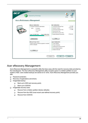 Page 35Chapter 129
Acer eRecovery Management
Acer eRecovery Management is a powerful utility that does away with the need for recovery disks provided by 
the manufacturer. The Acer eRecovery Management utility occupies space in a hidden partition on your 
system’s HDD. User-created backups are stored on D: drive. Acer eRecovery Management provides you 
with:
TPassword protection.
TRecovery of applications and drivers.
TImage/data backup:
TBack up to HDD (set recovery point).
TBack up to CD/DVD.
TImage/data...