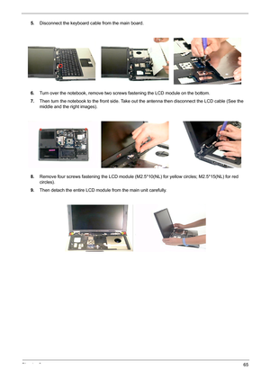 Page 73Chapter 365
5.Disconnect the keyboard cable from the main board.
6.Turn over the notebook, remove two screws fastening the LCD module on the bottom.
7.Then turn the notebook to the front side. Take out the antenna then disconnect the LCD cable (See the 
middle and the right images).
8.Remove four screws fastening the LCD module (M2.5*10(NL) for yellow circles; M2.5*15(NL) for red 
circles).
9.Then detach the entire LCD module from the main unit carefully. 