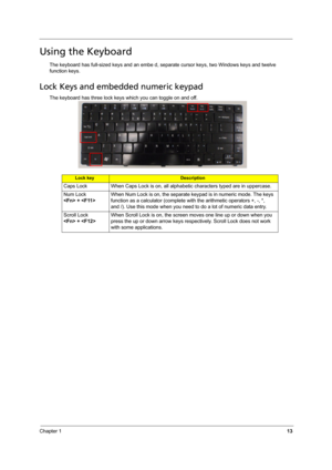 Page 21Chapter 113
Using the Keyboard
The keyboard has full-sized keys and an embe d, separate cursor keys, two Windows keys and twelve 
function keys.
Lock Keys and embedded numeric keypad
The keyboard has three lock keys which you can toggle on and off.
Lock keyDescription
Caps Lock When Caps Lock is on, all alphabetic characters typed are in uppercase.
Num Lock 
 + When Num Lock is on, the separate keypad is in numeric mode. The keys 
function as a calculator (complete with the arithmetic operators +, -, *,...