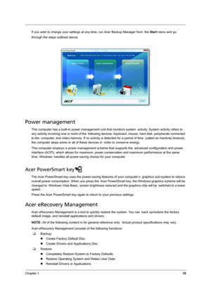 Page 27Chapter 119
If you wish to change your settings at any time, run Acer Backup Manager from the Start menu and go 
through the steps outlined above.
Power management
This computer has a built-in power management unit that monitors system activity. System activity refers to 
any activity involving one or more of the following devices: keyboard, mouse, hard disk, peripherals connected 
to the computer, and video memory. If no activity is detected for a period of time (called an inactivity timeout), 
the...