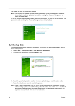 Page 2820Chapter 1
This chapter will guide you through each process. 
NOTE: This feature is only available on certain models. For systems that do not have a built-in optical disc 
burner, plug in an external optical disc burner before entering Acer eRecovery Management for 
optical disc-related tasks.
To use the password protection feature of Acer eRecovery Management, you must first set the password. The 
password is set by launching Acer eRecovery Management and clicking Settings.
Burn backup discs
From the...