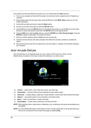 Page 3022Chapter 1
If you prefer to set the boot priority for long-term use, you should select the Boot submenu.
1.Turn on your computer and insert the first system recovery disc into the optical disc drive. Restart your 
computer.
2.During startup when the Acer logo shows, press the F2 key to enter BIOS Setup, where you can set 
system parameters.
3.Use the left and right arrow keys to select the Boot subme
4.Use the up and down arrow keys to select the IDE CD device.
5.Use the F6 key to move the IDE CD device...
