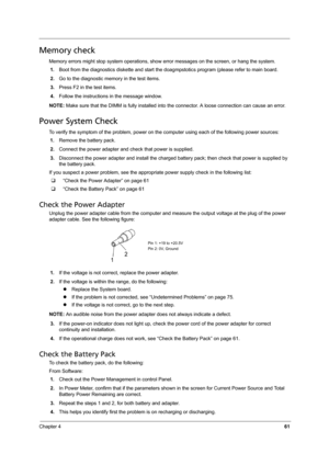 Page 69Chapter 461
Memory check
Memory errors might stop system operations, show error messages on the screen, or hang the system.
1.Boot from the diagnostics diskette and start the doagmpstotics program (please refer to main board.
2.Go to the diagnostic memory in the test items.
3.Press F2 in the test items.
4.Follow the instructions in the message window.
NOTE: Make sure that the DIMM is fully installed into the connector. A loose connection can cause an error.
Power System Check
To verify the symptom of the...