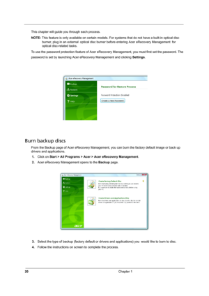 Page 2620Chapter 1
This chapter will guide you through each process. 
NOTE: This feature is only available on certain models. For systems that do not have a built-in optical disc 
burner, plug in an external optical disc burner before entering Acer eRecovery Management for 
optical disc-related tasks.
To use the password protection feature of Acer eRecovery Management, you must first set the password. The 
password is set by launching Acer eRecovery Management and clicking Settings.
Burn backup discs
From the...