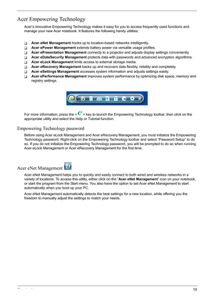 Page 25
Chapter 119
Acer Empowering Technology
Acer’s innovative Empowering Technology makes it easy for you to access frequently used functions and 
manage your new Acer notebook. It f eatures the following handy utilities: 
TAcer eNet Management hooks up to location-based networks intelligently.
TAcer ePower Management  extends battery power via versatile usage profiles.
TAcer ePresentation Management  connects to a projector and adjusts display settings conveniently.
TAcer eDataSecurity Management  protects...