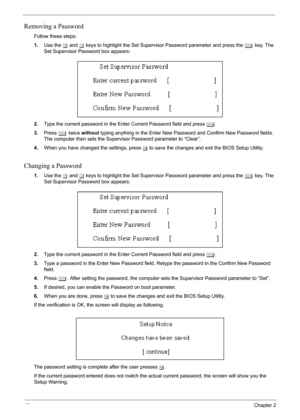 Page 52
46Chapter 2
Removing a Password
Follow these steps:
1.Use the  w and  y keys to highlight the Set Supervisor Password parameter and press the  e key. The 
Set Supervisor Password box appears:
2. Type the current password in the Enter Current Password field and press  e.
3. Press  e twice  without  typing anything in the Enter New Password and Confirm New Password fields. 
The computer then sets the Supervisor Password parameter to “Clear”.
4. When you have changed the settings, press  u to save the...