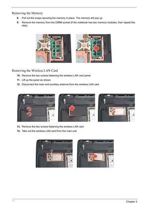 Page 66
60Chapter 3
Removing the Memory
8.Pull out the snaps securing the memory in place. The memory will pop up.
9. Remove the memory from the DIMM socket (If the not ebook has two memory modules, then repeat this 
step). 
Removing the Wireless LAN Card
10. Remove the two screws fastening the wireless LAN card panel.
11 . Lift up the panel as shown.
12. Disconnect the main and auxiliary antenna from the wireless LAN card.
13. Remove the two screws fastening the wireless LAN card.
14. Take out the wireless LAN...