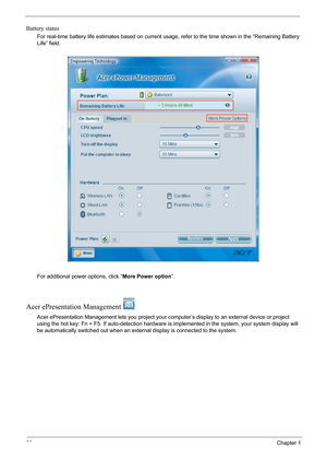 Page 28
22Chapter 1
Battery status
For real-time battery life estimates based on current usage, refer to the time shown in the “Remaining Battery 
Life” field.
For additional power options, click “ More Power option”.
Acer ePresentation Management 
Acer ePresentation Management lets y ou project your computer’s display to an external device or project 
using the hot key: Fn + F5. If auto- detection hardware is implemented in  the system, your system display will 
be automatically switched out when an exter nal...