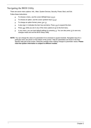 Page 46
40Chapter 2
Navigating the BIOS Utility
There are seven menu options: Info., Main, System Devices, Security, Power, Boot, and Exit.
Follow these instructions:
TTo choose a menu, use the cursor left/right keys ( zx).
TTo choose an option, use the cursor up/down keys ( wy).
TTo change an option format, press  por  q.
TA plus sign (+) indicates the item has sub-items. Press  e to expand this item.
TPress  ^ while you are in any of the menu options to go to the Exit menu.
TIn any menu, you can load default...