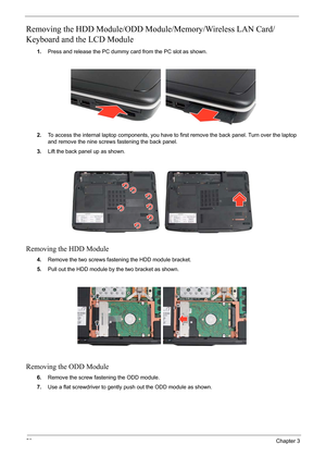 Page 64
58Chapter 3
Removing the HDD Module/ODD Module/Memory/Wireless LAN Card/
Keyboard and the LCD Module 
1. Press and release the PC dummy card from the PC slot as shown.
2. To access the internal laptop components, you have to  first remove the back panel. Turn over the laptop 
and remove the nine screws fastening the back panel.
3. Lift the back panel up as shown.
Removing the HDD Module
4.Remove the two screws fastening the HDD module bracket.
5. Pull out the HDD module by the two bracket as shown....