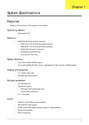 Page 11Chapter 11
System Specifications
Features
Below is a brief summary of the computer’s many feature:
Operating System
•Windows® Vista™
Platform
•AMD Better By Design program, featuring:
•AMD Turion™ 64 X2 dual-core mobile processor*
•AMD Athlon™ 64 X2 dual-core mobile processor*
•Mobile AMD Sempron™ processor*
•NVIDIA® nForce® MCP77MH
•Acer InviLink™ 802.11b/g
System Memory
•Dual-Channel DDR2 SDRAM support
•Up to 2 GB of DDR2 667 MHz memory, upgradeable to 4 GB using two soDIMM modules
Display and...