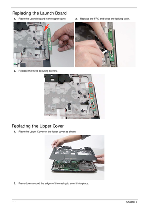 Page 114104Chapter 3
Replacing the Launch Board
Replacing the Upper Cover
1. Place the Launch board in the upper cover.2. Replace the FFC and close the locking latch.
3. Replace the three securing screws.
1. Place the Upper Cover on the lower cover as shown.
2. Press down around the edges of the casing to snap it into place. 