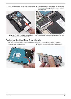 Page 121Chapter 3111
Replacing the Hard Disk Drive Module
NOTE: To prevent damage to device, avoid pressing down on it or placing heavy objects on top of it.  3.Push the ODD module into the ODD bay as shown.4.Ensure that the ODD is flush with the chassis and 
the screw socket is aligned with the screw socket in 
the lower base.
NOTE: Do not insert a screw to secure the ODD. The ODD is secured after replacing the lower cover and 
all captive screws are tightened.
1.Insert the HDD in to the carrier.2.Replace the...