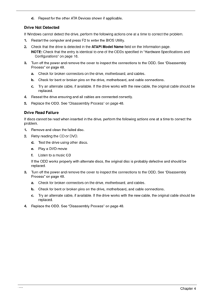 Page 136126Chapter 4
d.Repeat for the other ATA Devices shown if applicable.
Drive Not Detected
If Windows cannot detect the drive, perform the following actions one at a time to correct the problem.
1.Restart the computer and press F2 to enter the BIOS Utility. 
2.Check that the drive is detected in the ATAPI Model Name field on the Information page. 
NOTE: Check that the entry is identical to one of the ODDs specified in “Hardware Specifications and 
Configurations” on page 18.
3.Turn off the power and remove...