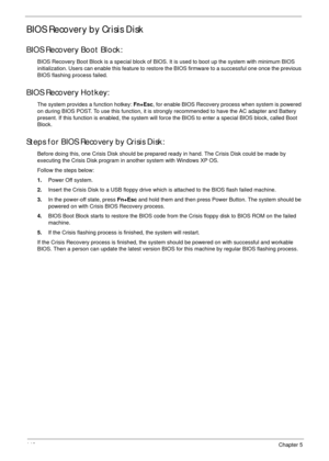 Page 156146Chapter 5
BIOS Recovery by Crisis Disk
BIOS Recovery Boot Block:
BIOS Recovery Boot Block is a special block of BIOS. It is used to boot up the system with minimum BIOS 
initialization. Users can enable this feature to restore the BIOS firmware to a successful one once the previous 
BIOS flashing process failed.
BIOS Recovery Hotkey:
The system provides a function hotkey: Fn+Esc, for enable BIOS Recovery process when system is powered 
on during BIOS POST. To use this function, it is strongly...