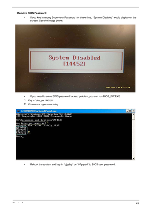 Page 55Chapter 245
Remove BIOS Password:
•If you key in wrong Supervisor Password for three time, “System Disabled” would display on the 
screen. See the image below.
•If you need to solve BIOS password locked problem, you can run BIOS_PW.EXE
1.
Key in “bios_pw 14452 0”
2.Choose one upper-case string
•Reboot the system and key in “qjjg9vy” or “07yqmjd” to BIOS user password. 