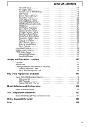 Page 9IX
Table of Contents
Power On Issue   . . . . . . . . . . . . . . . . . . . . . . . . . . . . . . . . . . . . . . . . . . . . . . . .116
No Display Issue  . . . . . . . . . . . . . . . . . . . . . . . . . . . . . . . . . . . . . . . . . . . . . . . .117
Random Loss of BIOS Settings   . . . . . . . . . . . . . . . . . . . . . . . . . . . . . . . . . . . .118
LCD Failure  . . . . . . . . . . . . . . . . . . . . . . . . . . . . . . . . . . . . . . . . . . . . . . . . . . . .119
Built-In Keyboard Failure   ....