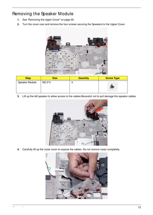 Page 83Chapter 373
Removing the Speaker Module
1.See “Removing the Upper Cover” on page 69.
2.Turn the cover over and remove the four screws securing the Speakers to the Upper Cover.
 
3.Lift up the left speaker to allow access to the cables.Becareful not to pull damage the speaker cables.
4.Carefully lift up the mylar cover to expose the cables. Do not remove mylar completely. 
StepSizeQuantityScrew Type
Speaker Module M2.5*4 4 