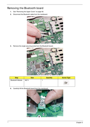 Page 8878Chapter 3
Removing the Bluetooth board
1.See “Removing the Upper Cover” on page 69.
2.Disconnect the Bluetooth cable from the mainboard.
3.Remove the single securing screw from the Bluetooth board.
4.Carefully lift the Bluetooth board from the mainboard.
StepSizeQuantityScrew Type
Bluetooth Module M2*3 1 