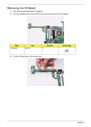 Page 9282Chapter 3
Removing the I/O Board
1.See “Removing the Mainboard” on page 80.
2.Turn the mainboard over, and remove the two securing screws from the I/O Board.
3.Lift the I/O Board clear of the Lower cover.
StepSizeQuantityScrew Type
I/O Board M2.5*3 2 