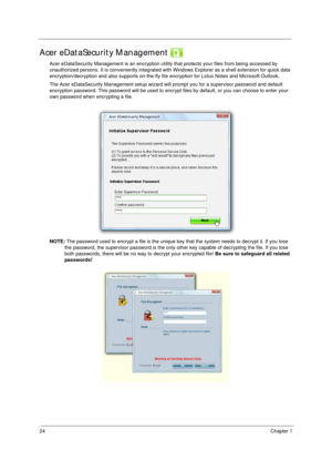 Page 3424Chapter 1
Acer eDataSecurity Management 
Acer eDataSecurity Management is an encryption utility that protects your files from being accessed by 
unauthorized persons. It is conveniently integrated with Windows Explorer as a shell extension for quick data 
encryption/decryption and also supports on-the-fly file encryption for Lotus Notes and Microsoft Outlook.
The Acer eDataSecurity Management setup wizard will prompt you for a supervisor password and default 
encryption password. This password will be...